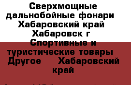Сверхмощные дальнобойные фонари - Хабаровский край, Хабаровск г. Спортивные и туристические товары » Другое   . Хабаровский край